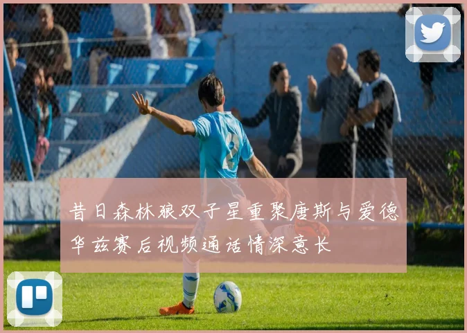昔日森林狼双子星重聚唐斯与爱德华兹赛后视频通话情深意长