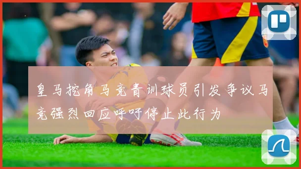 皇马挖角马竞青训球员引发争议马竞强烈回应呼吁停止此行为