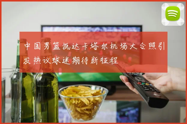中国男篮抵达卡塔尔机场大合照引发热议球迷期待新征程