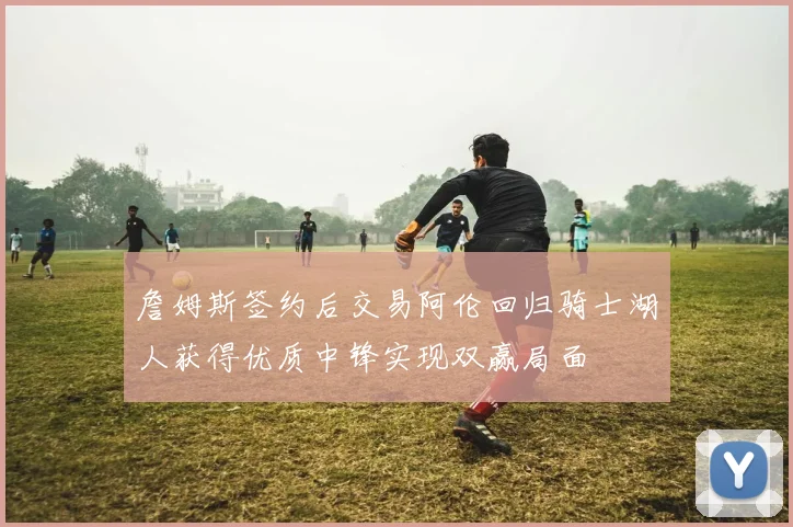 詹姆斯签约后交易阿伦回归骑士湖人获得优质中锋实现双赢局面